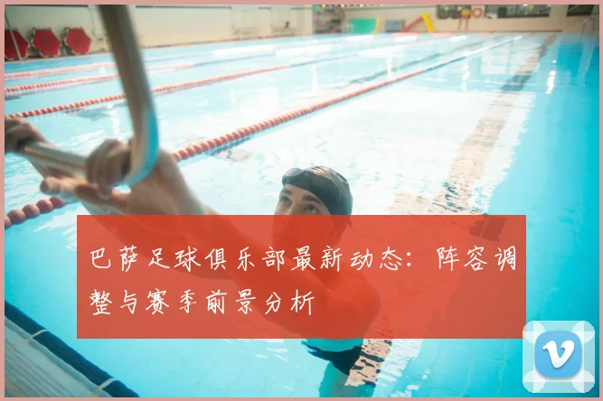 巴萨足球俱乐部最新动态：阵容调整与赛季前景分析